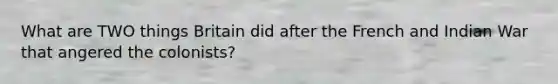 What are TWO things Britain did after the French and Indian War that angered the colonists?