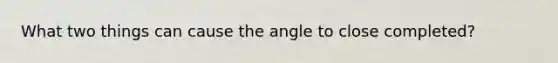 What two things can cause the angle to close completed?