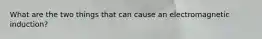 What are the two things that can cause an electromagnetic induction?