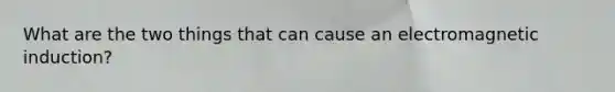What are the two things that can cause an <a href='https://www.questionai.com/knowledge/kEXybSZ5Yn-electromagnetic-induction' class='anchor-knowledge'>electromagnetic induction</a>?