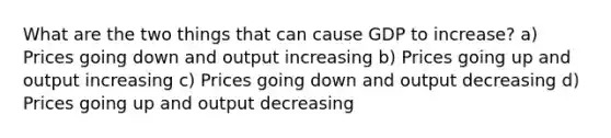 What are the two things that can cause GDP to increase? a) Prices going down and output increasing b) Prices going up and output increasing c) Prices going down and output decreasing d) Prices going up and output decreasing