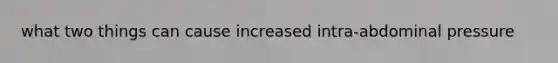 what two things can cause increased intra-abdominal pressure