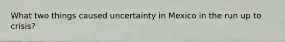 What two things caused uncertainty in Mexico in the run up to crisis?