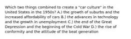 Which two things combined to create a "car culture" in the United States in the 1950s? A.) the growth of suburbs and the increased affordability of cars B.) the advances in technology and the growth in unemployment C.) the end of the Great Depression and the beginning of the Cold War D.) the rise of conformity and the attitude of the beat generation