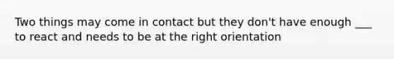 Two things may come in contact but they don't have enough ___ to react and needs to be at the right orientation