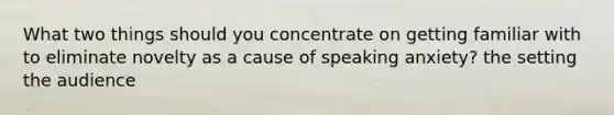 What two things should you concentrate on getting familiar with to eliminate novelty as a cause of speaking anxiety? the setting the audience