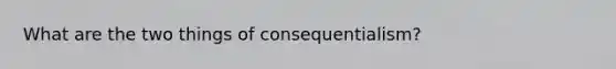 What are the two things of consequentialism?