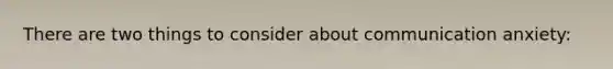 There are two things to consider about communication anxiety: