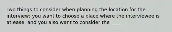 Two things to consider when planning the location for the interview; you want to choose a place where the interviewee is at ease, and you also want to consider the ______