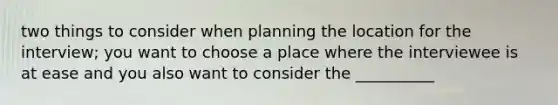 two things to consider when planning the location for the interview; you want to choose a place where the interviewee is at ease and you also want to consider the __________