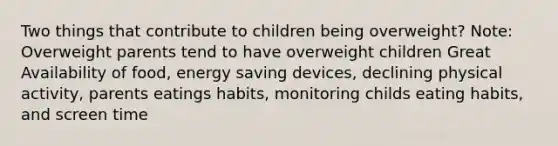 Two things that contribute to children being overweight? Note: Overweight parents tend to have overweight children Great Availability of food, energy saving devices, declining physical activity, parents eatings habits, monitoring childs eating habits, and screen time