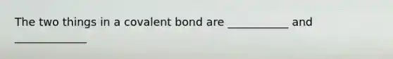 The two things in a covalent bond are ___________ and _____________