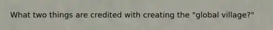 What two things are credited with creating the "global village?"