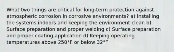 What two things are critical for long-term protection against atmospheric corrosion in corrosive environments? a) Installing the systems indoors and keeping the environment clean b) Surface preparation and proper welding c) Surface preparation and proper coating application d) Keeping operating temperatures above 250°F or below 32°F