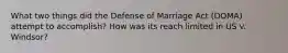 What two things did the Defense of Marriage Act (DOMA) attempt to accomplish? How was its reach limited in US v. Windsor?