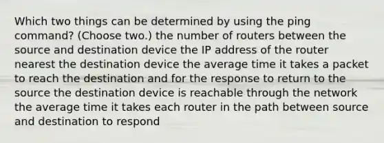 Which two things can be determined by using the ping command? (Choose two.) the number of routers between the source and destination device the IP address of the router nearest the destination device the average time it takes a packet to reach the destination and for the response to return to the source the destination device is reachable through the network the average time it takes each router in the path between source and destination to respond