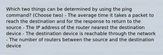 Which two things can be determined by using the ping command? (Choose two) - The average time it takes a packet to reach the destination and for the response to return to the source - The IP address of the router nearest the destination device - The destination device is reachable through the network - The number of routers between the source and the destination device