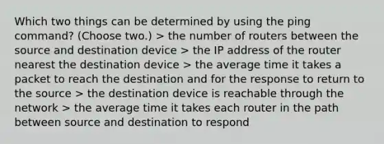 Which two things can be determined by using the ping command? (Choose two.) > the number of routers between the source and destination device > the IP address of the router nearest the destination device > the average time it takes a packet to reach the destination and for the response to return to the source > the destination device is reachable through the network > the average time it takes each router in the path between source and destination to respond