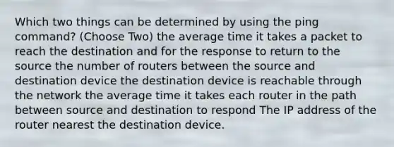 Which two things can be determined by using the ping command? (Choose Two) the average time it takes a packet to reach the destination and for the response to return to the source the number of routers between the source and destination device the destination device is reachable through the network the average time it takes each router in the path between source and destination to respond The IP address of the router nearest the destination device.