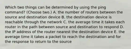 Which two things can be determined by using the ping command? (Choose two.) A. the number of routers between the source and destination device B. the destination device is reachable through the network C. the average time it takes each router in the path between source and destination to respond D. the IP address of the router nearest the destination device E. the average time it takes a packet to reach the destination and for the response to return to the source