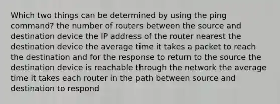 Which two things can be determined by using the ping command? the number of routers between the source and destination device the IP address of the router nearest the destination device the average time it takes a packet to reach the destination and for the response to return to the source the destination device is reachable through the network the average time it takes each router in the path between source and destination to respond