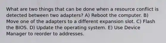 What are two things that can be done when a resource conflict is detected between two adapters? A) Reboot the computer. B) Move one of the adapters to a different expansion slot. C) Flash the BIOS. D) Update the operating system. E) Use Device Manager to reorder to addresses.