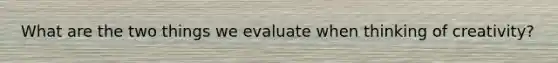 What are the two things we evaluate when thinking of creativity?