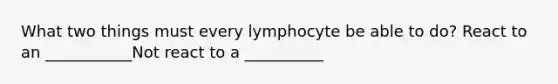 What two things must every lymphocyte be able to do? React to an ___________Not react to a __________