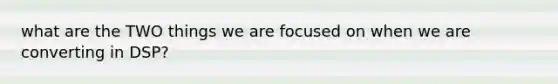 what are the TWO things we are focused on when we are converting in DSP?