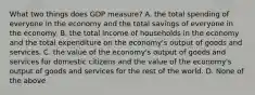 What two things does GDP measure? A. the total spending of everyone in the economy and the total savings of everyone in the economy. B. the total income of households in the economy and the total expenditure on the economy's output of goods and services. C. the value of the economy's output of goods and services for domestic citizens and the value of the economy's output of goods and services for the rest of the world. D. None of the above