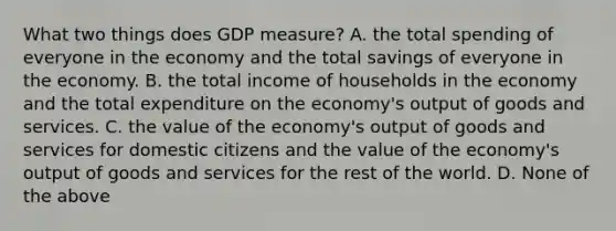 What two things does GDP measure? A. the total spending of everyone in the economy and the total savings of everyone in the economy. B. the total income of households in the economy and the total expenditure on the economy's output of goods and services. C. the value of the economy's output of goods and services for domestic citizens and the value of the economy's output of goods and services for the rest of the world. D. None of the above