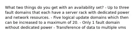 What two things do you get with an availability set? - Up to three fault domains that each have a server rack with dedicated power and network resources. - Five logical update domains which then can be increased to a maximum of 20. - Only 1 fault domain without dedicated power - Transference of data to multiple vms