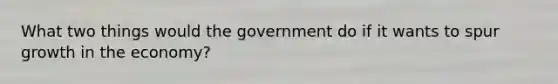 What two things would the government do if it wants to spur growth in the economy?