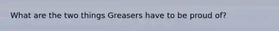 What are the two things Greasers have to be proud of?