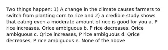 Two things happen: 1) A change in the climate causes farmers to switch from planting corn to rice and 2) a credible study shows that eating even a moderate amount of rice is good for you a. P rice increases, Qrice ambiguous b. P rice decreases, Qrice ambiguous c. Qrice increases, P rice ambiguous d. Qrice decreases, P rice ambiguous e. None of the above