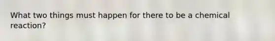 What two things must happen for there to be a chemical reaction?