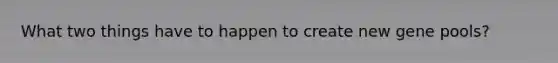 What two things have to happen to create new gene pools?
