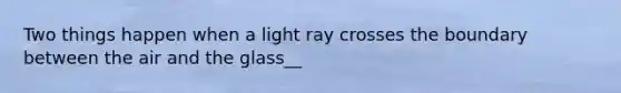 Two things happen when a light ray crosses the boundary between the air and the glass__