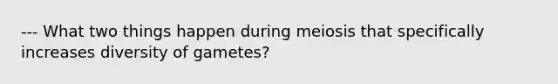 --- What two things happen during meiosis that specifically increases diversity of gametes?