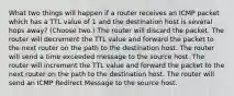 What two things will happen if a router receives an ICMP packet which has a TTL value of 1 and the destination host is several hops away? (Choose two.) The router will discard the packet. The router will decrement the TTL value and forward the packet to the next router on the path to the destination host. The router will send a time exceeded message to the source host. The router will increment the TTL value and forward the packet to the next router on the path to the destination host. The router will send an ICMP Redirect Message to the source host.