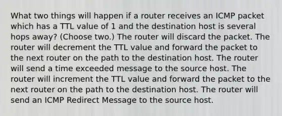 What two things will happen if a router receives an ICMP packet which has a TTL value of 1 and the destination host is several hops away? (Choose two.) The router will discard the packet. The router will decrement the TTL value and forward the packet to the next router on the path to the destination host. The router will send a time exceeded message to the source host. The router will increment the TTL value and forward the packet to the next router on the path to the destination host. The router will send an ICMP Redirect Message to the source host.