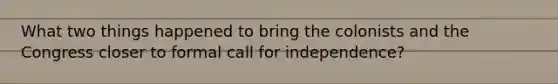 What two things happened to bring the colonists and the Congress closer to formal call for independence?