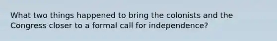 What two things happened to bring the colonists and the Congress closer to a formal call for independence?