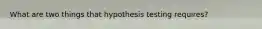 What are two things that hypothesis testing requires?