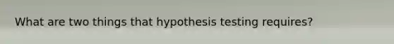 What are two things that hypothesis testing requires?