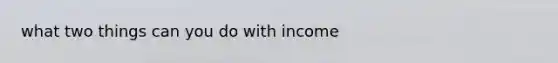 what two things can you do with income