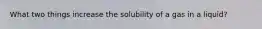 What two things increase the solubility of a gas in a liquid?