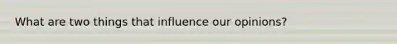 What are two things that influence our opinions?