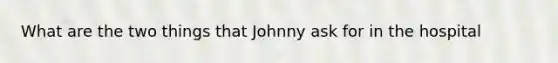 What are the two things that Johnny ask for in the hospital