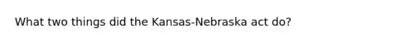 What two things did the Kansas-Nebraska act do?